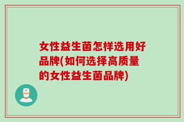 女性益生菌怎样选用好品牌(如何选择高质量的女性益生菌品牌)