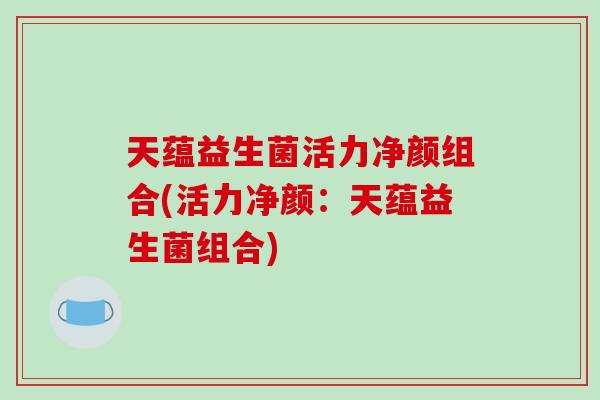 天蕴益生菌活力净颜组合(活力净颜：天蕴益生菌组合)