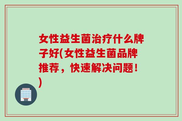 女性益生菌治疗什么牌子好(女性益生菌品牌推荐，快速解决问题！)