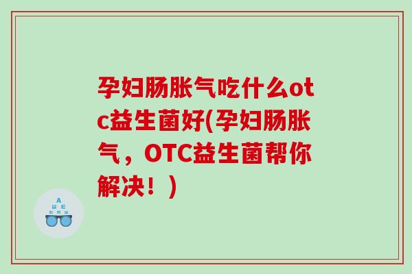 孕妇肠胀气吃什么otc益生菌好(孕妇肠胀气，OTC益生菌帮你解决！)