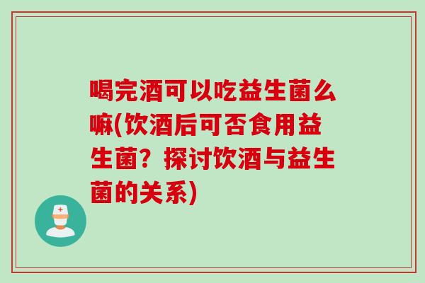 喝完酒可以吃益生菌么嘛(饮酒后可否食用益生菌？探讨饮酒与益生菌的关系)