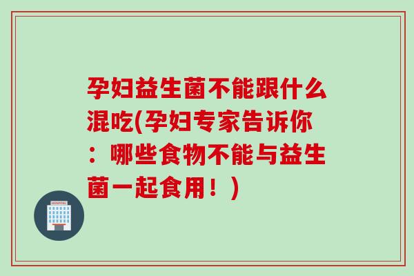 孕妇益生菌不能跟什么混吃(孕妇专家告诉你：哪些食物不能与益生菌一起食用！)