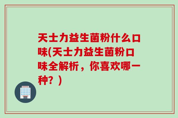 天士力益生菌粉什么口味(天士力益生菌粉口味全解析，你喜欢哪一种？)