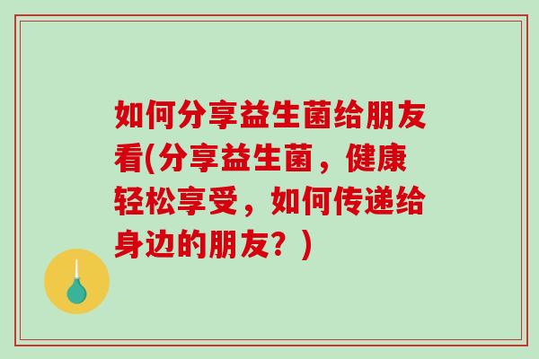 如何分享益生菌给朋友看(分享益生菌，健康轻松享受，如何传递给身边的朋友？)