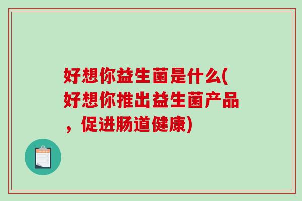 好想你益生菌是什么(好想你推出益生菌产品，促进肠道健康)