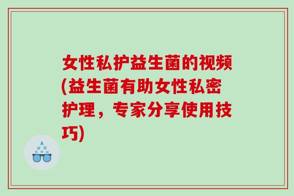 女性私护益生菌的视频(益生菌有助女性私密护理，专家分享使用技巧)