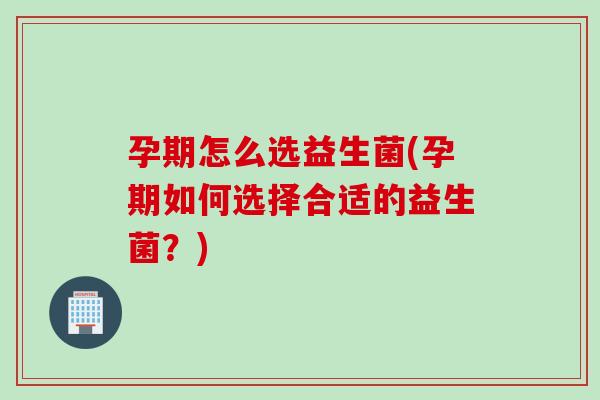 孕期怎么选益生菌(孕期如何选择合适的益生菌？)