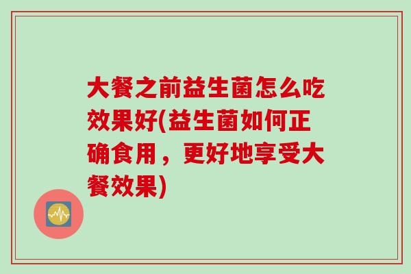 大餐之前益生菌怎么吃效果好(益生菌如何正确食用，更好地享受大餐效果)