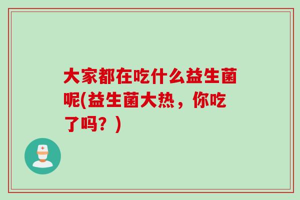 大家都在吃什么益生菌呢(益生菌大热,你吃了吗?) 大家都在吃什么益生菌呢(益生菌大热,你吃了吗?)