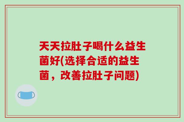 天天拉肚子喝什么益生菌好(选择合适的益生菌,改善拉肚子问题) 天天拉肚子喝什么益生菌好(选择合适的益生菌,改善拉肚子问题)
