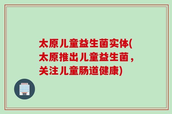 太原儿童益生菌实体(太原推出儿童益生菌，关注儿童肠道健康)