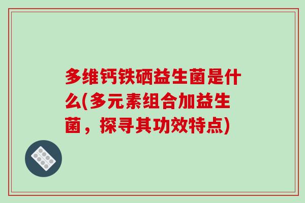 多维钙铁硒益生菌是什么(多元素组合加益生菌，探寻其功效特点)