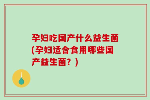 孕妇吃国产什么益生菌(孕妇适合食用哪些国产益生菌？)