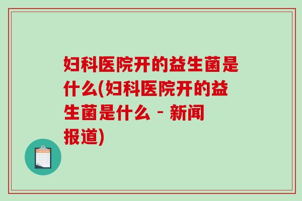 医院开的益生菌是什么(医院开的益生菌是什么 - 新闻报道) 医院开的益生菌是什么(医院开的益生菌是什么 - 新闻报道)