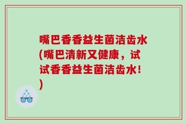 嘴巴香香益生菌洁齿水(嘴巴清新又健康，试试香香益生菌洁齿水！)