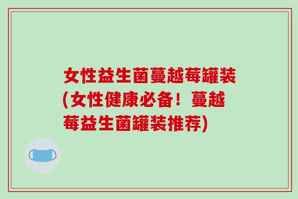女性益生菌蔓越莓罐装(女性健康必备！蔓越莓益生菌罐装推荐)
