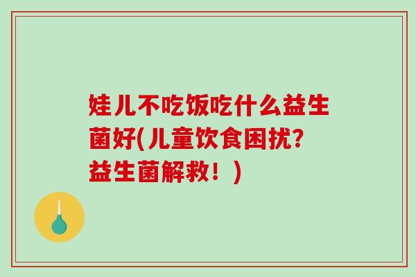娃儿不吃饭吃什么益生菌好(儿童饮食困扰?益生菌解救!) 娃儿不吃饭吃什么益生菌好(儿童饮食困扰?益生菌解救!)