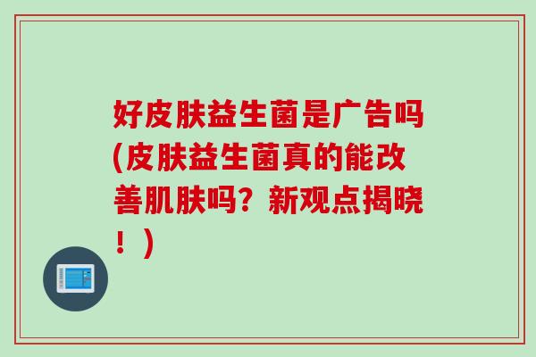 好皮肤益生菌是广告吗(皮肤益生菌真的能改善肌肤吗？新观点揭晓！)
