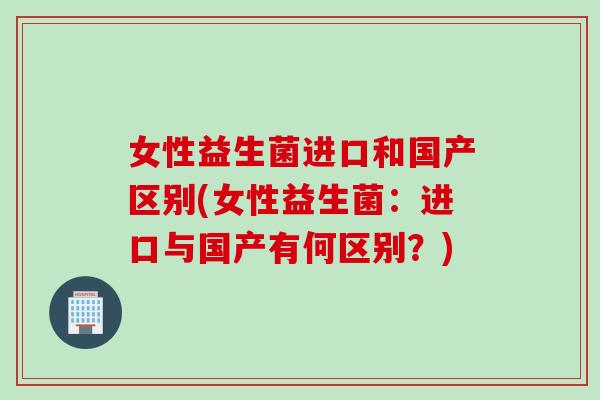 女性益生菌进口和国产区别(女性益生菌：进口与国产有何区别？)