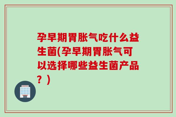孕早期胃胀气吃什么益生菌(孕早期胃胀气可以选择哪些益生菌产品？)