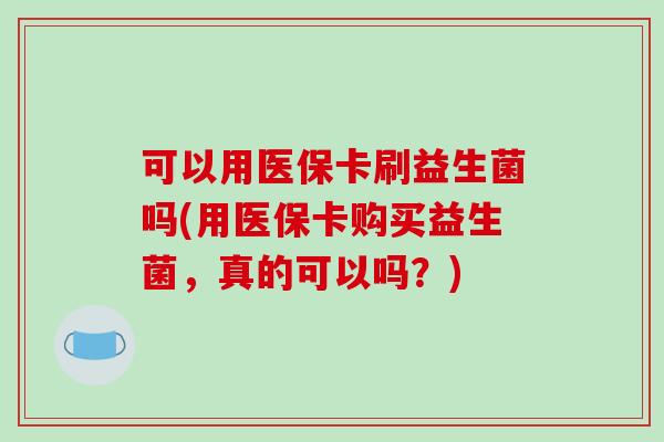 可以用医保卡刷益生菌吗(用医保卡购买益生菌，真的可以吗？)