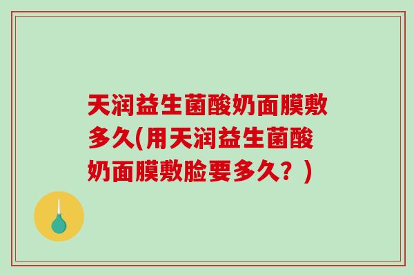 天润益生菌酸奶面膜敷多久(用天润益生菌酸奶面膜敷脸要多久？)