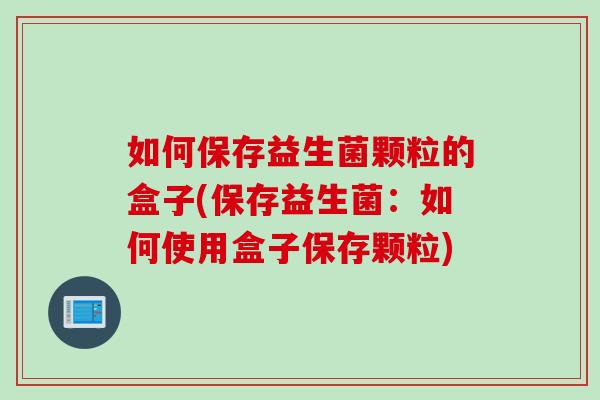 如何保存益生菌颗粒的盒子(保存益生菌:如何使用盒子保存颗粒) 如何保存益生菌颗粒的盒子(保存益生菌:如何使用盒子保存颗粒)