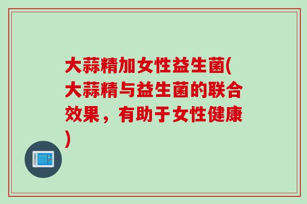 大蒜精加女性益生菌(大蒜精与益生菌的联合效果，有助于女性健康)