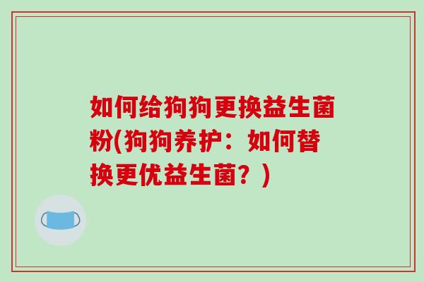如何给狗狗更换益生菌粉(狗狗养护：如何替换更优益生菌？)