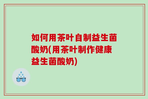 如何用茶叶自制益生菌酸奶(用茶叶制作健康益生菌酸奶)