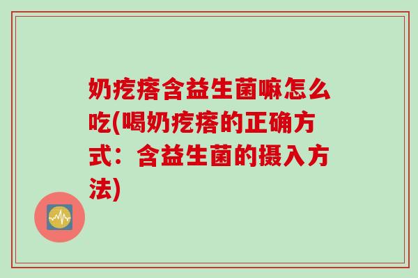 奶疙瘩含益生菌嘛怎么吃(喝奶疙瘩的正确方式：含益生菌的摄入方法)