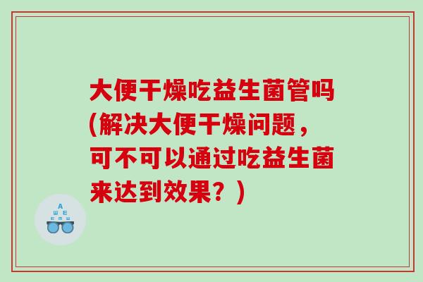 大便干燥吃益生菌管吗(解决大便干燥问题，可不可以通过吃益生菌来达到效果？)