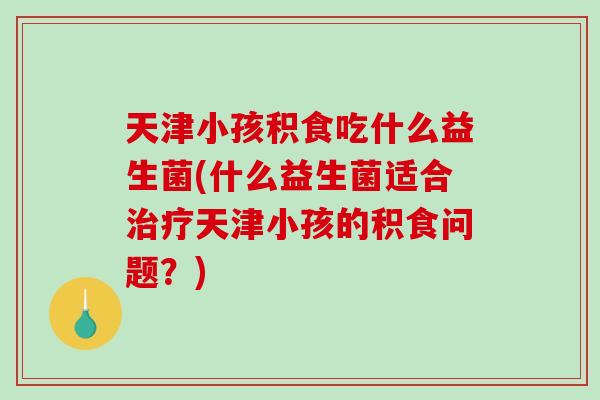 天津小孩积食吃什么益生菌(什么益生菌适合治疗天津小孩的积食问题？)