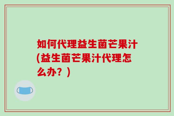 如何代理益生菌芒果汁(益生菌芒果汁代理怎么办？)