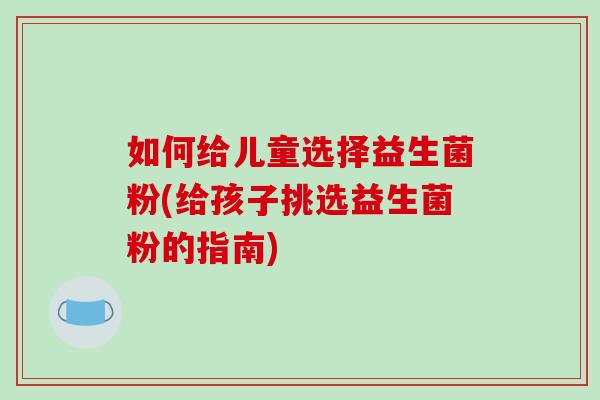 如何给儿童选择益生菌粉(给孩子挑选益生菌粉的指南)