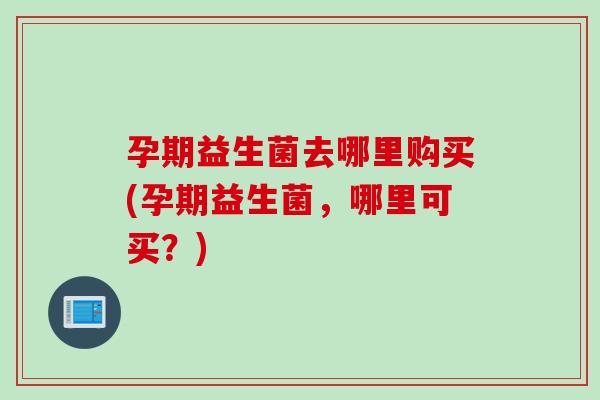 孕期益生菌去哪里购买(孕期益生菌，哪里可买？)