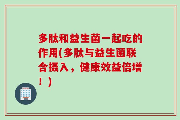 多肽和益生菌一起吃的作用(多肽与益生菌联合摄入,健康效益倍增!) 多肽和益生菌一起吃的作用(多肽与益生菌联合摄入,健康效益倍增!)