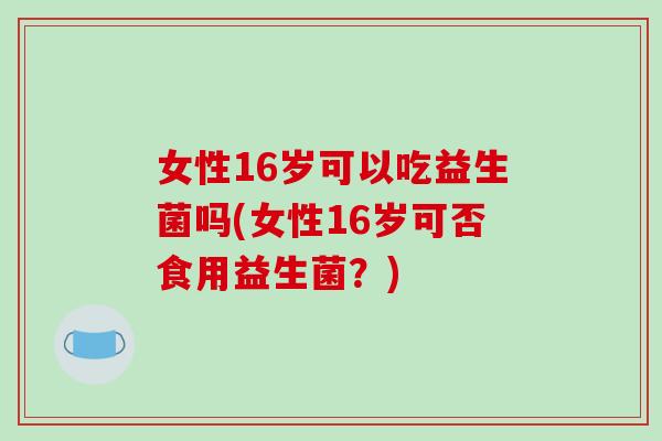 女性16岁可以吃益生菌吗(女性16岁可否食用益生菌？)