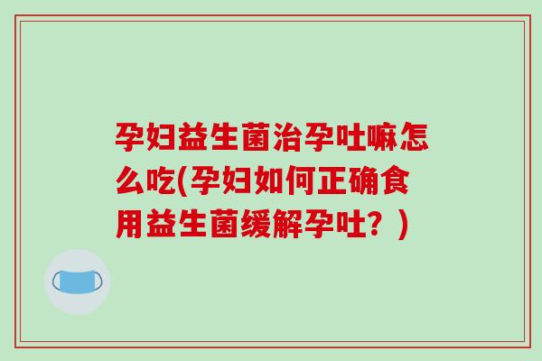 孕妇益生菌治孕吐嘛怎么吃(孕妇如何正确食用益生菌缓解孕吐？)