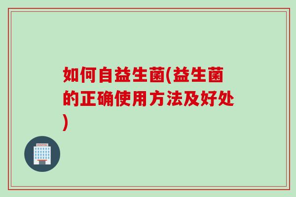 如何自益生菌(益生菌的正确使用方法及好处)