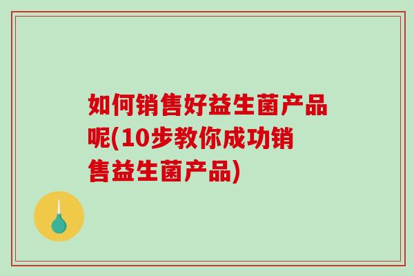 如何销售好益生菌产品呢(10步教你成功销售益生菌产品)