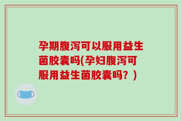 孕期腹泻可以服用益生菌胶囊吗(孕妇腹泻可服用益生菌胶囊吗？)