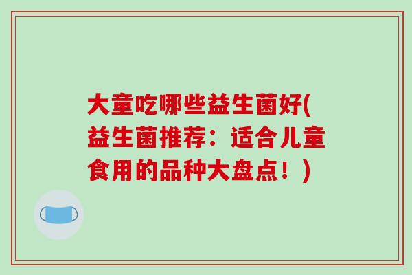 大童吃哪些益生菌好(益生菌推荐:适合儿童食用的品种大盘点!) 大童吃哪些益生菌好(益生菌推荐:适合儿童食用的品种大盘点!)
