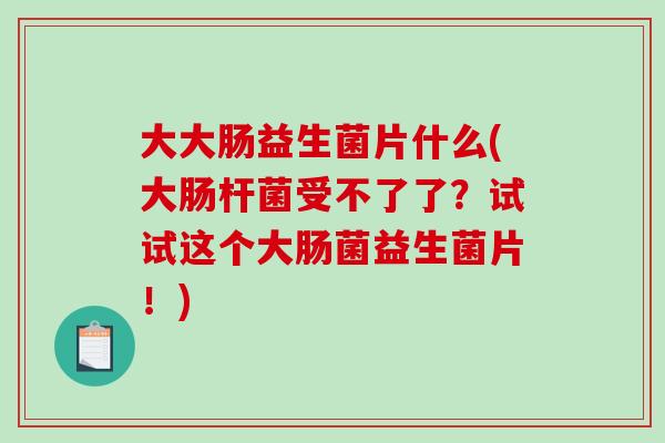 大大肠益生菌片什么(大肠杆菌受不了了？试试这个大肠菌益生菌片！)