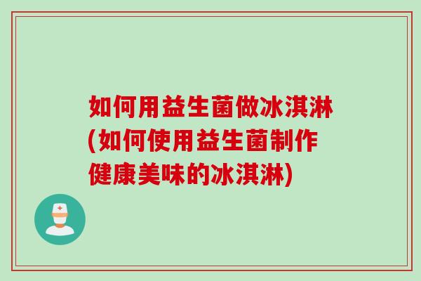 如何用益生菌做冰淇淋(如何使用益生菌制作健康美味的冰淇淋)