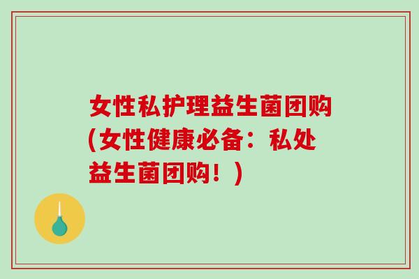 女性私护理益生菌团购(女性健康必备：私处益生菌团购！)