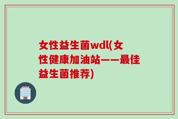 女性益生菌wdl(女性健康加油站——最佳益生菌推荐)