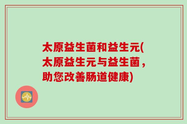 太原益生菌和益生元(太原益生元与益生菌,助您改善肠道健康) 太原益生菌和益生元(太原益生元与益生菌,助您改善肠道健康)