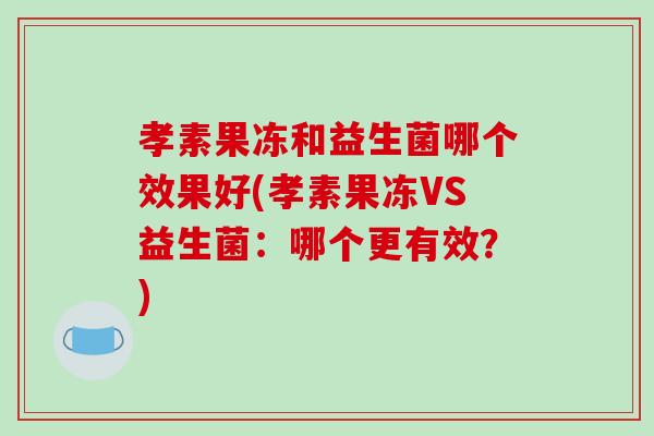 孝素果冻和益生菌哪个效果好(孝素果冻VS益生菌：哪个更有效？)