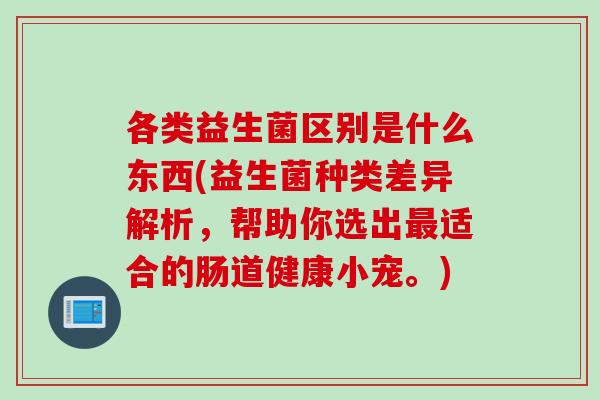 各类益生菌区别是什么东西(益生菌种类差异解析,帮助你选出适合的肠道健康小宠。) 各类益生菌区别是什么东西(益生菌种类差异解析,帮助你选出适合的肠道健康小宠。)